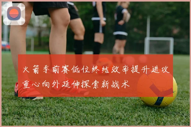 火箭季前赛低位终结效率提升进攻重心向外延伸探索新战术