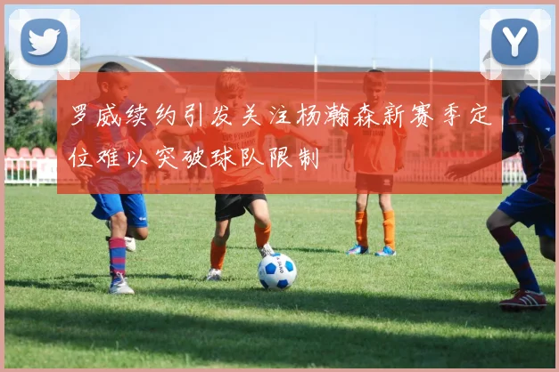罗威续约引发关注杨瀚森新赛季定位难以突破球队限制