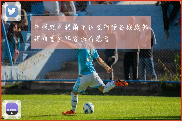 阿根廷队提前飞往迈阿密备战战佛得角首发阵容仍存悬念