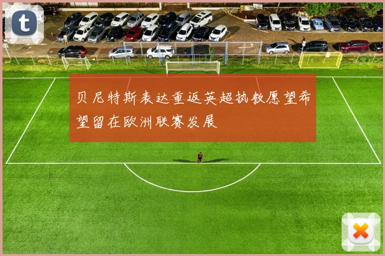 贝尼特斯表达重返英超执教愿望希望留在欧洲联赛发展